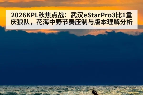2026KPL秋焦点战:武汉eStarPro3比1重庆狼队,花海中野节奏压制与版本理解分析