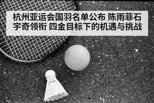 杭州亚运会国羽名单公布 陈雨菲石宇奇领衔 四金目标下的机遇与挑战